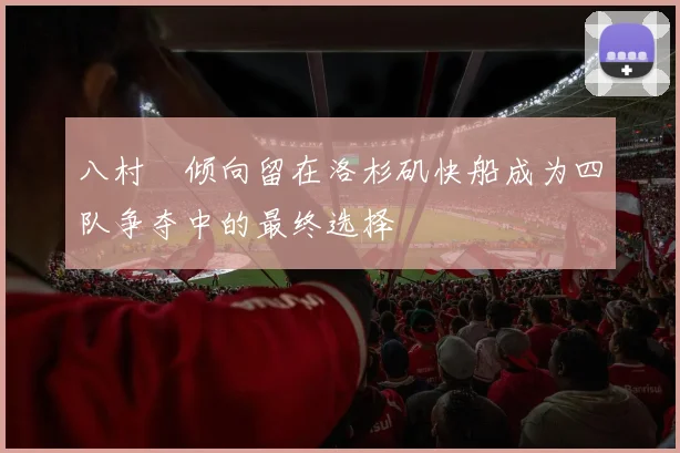 八村塁倾向留在洛杉矶快船成为四队争夺中的最终选择
