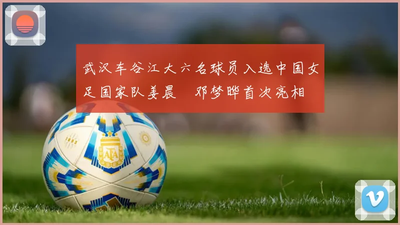 武汉车谷江大六名球员入选中国女足国家队姜晨璟邓梦晔首次亮相