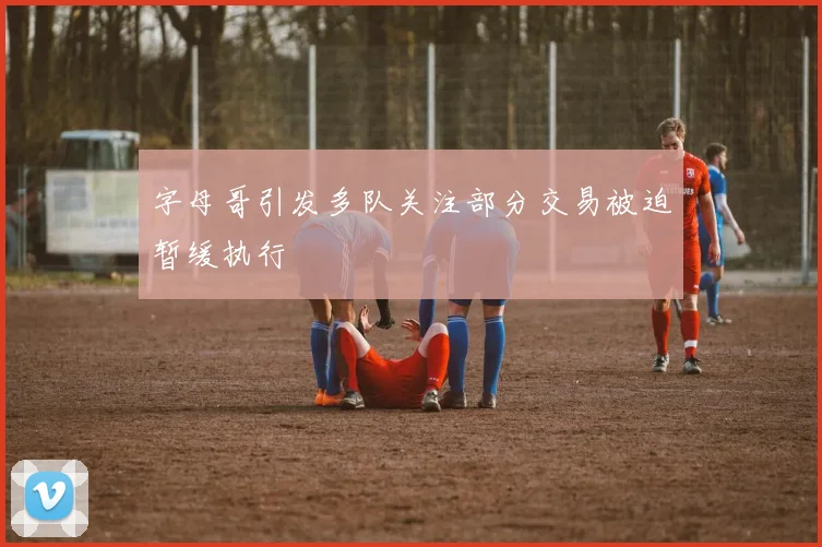 字母哥引发多队关注部分交易被迫暂缓执行