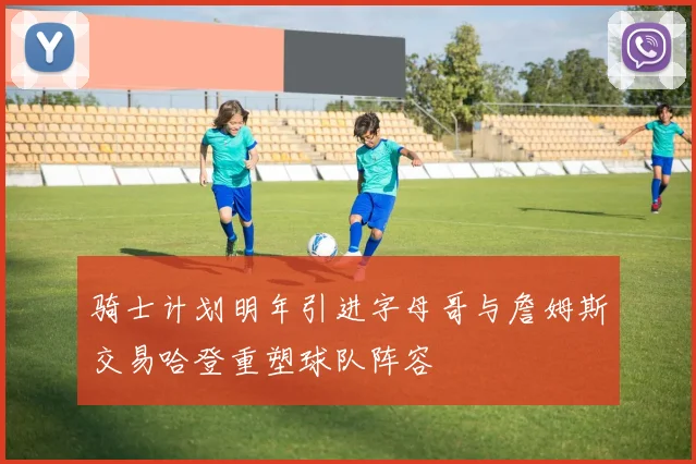 骑士计划明年引进字母哥与詹姆斯交易哈登重塑球队阵容
