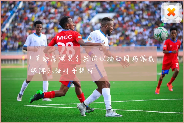 C罗缺席颁奖引发热议梅西同场佩戴银牌见证对手捧杯