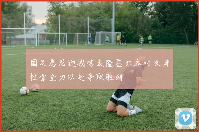 国足悉尼迎战喀麦隆墨尔本对决库拉索全力以赴争取胜利