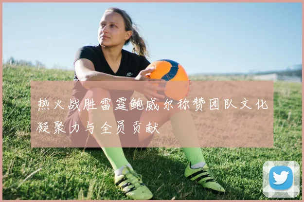 热火战胜雷霆鲍威尔称赞团队文化凝聚力与全员贡献