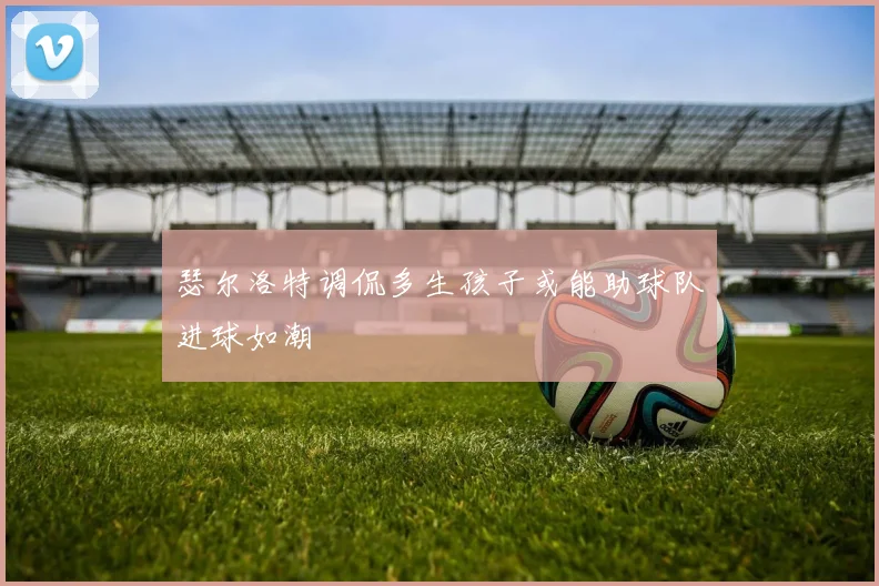瑟尔洛特调侃多生孩子或能助球队进球如潮
