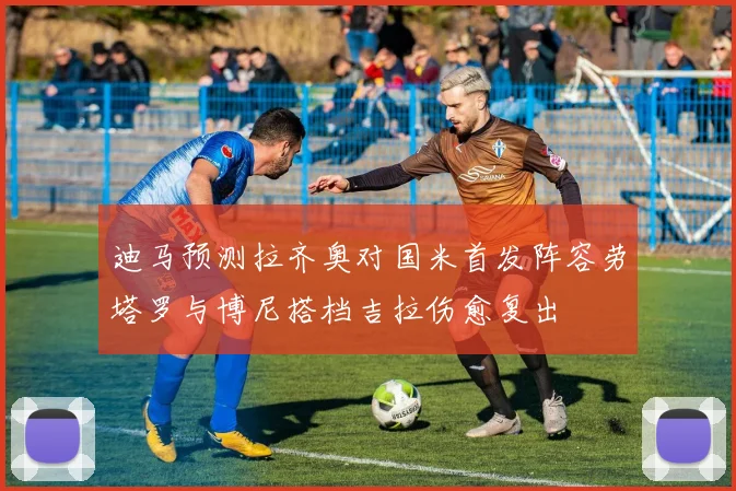 迪马预测拉齐奥对国米首发阵容劳塔罗与博尼搭档吉拉伤愈复出