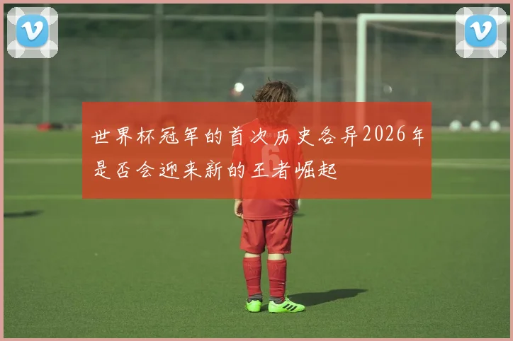 世界杯冠军的首次历史各异2026年是否会迎来新的王者崛起