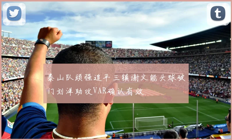 泰山队顽强追平三镇谢文能头球破门刘洋助攻VAR确认有效
