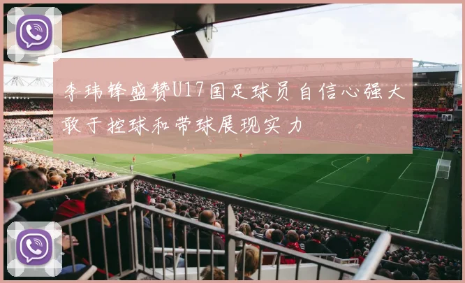 李玮锋盛赞U17国足球员自信心强大敢于控球和带球展现实力