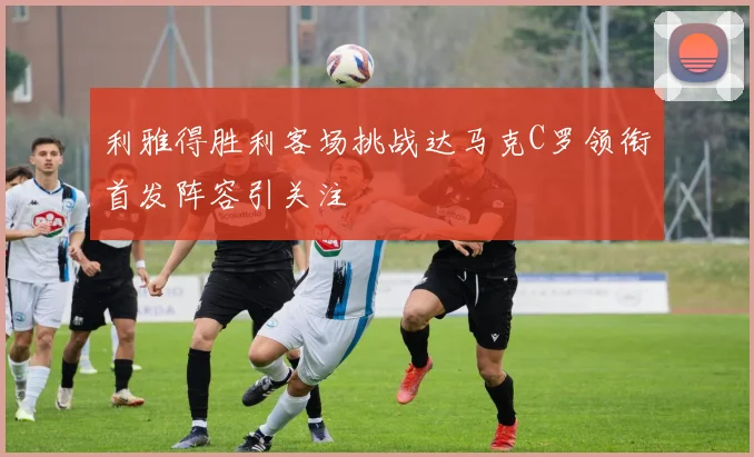 利雅得胜利客场挑战达马克C罗领衔首发阵容引关注
