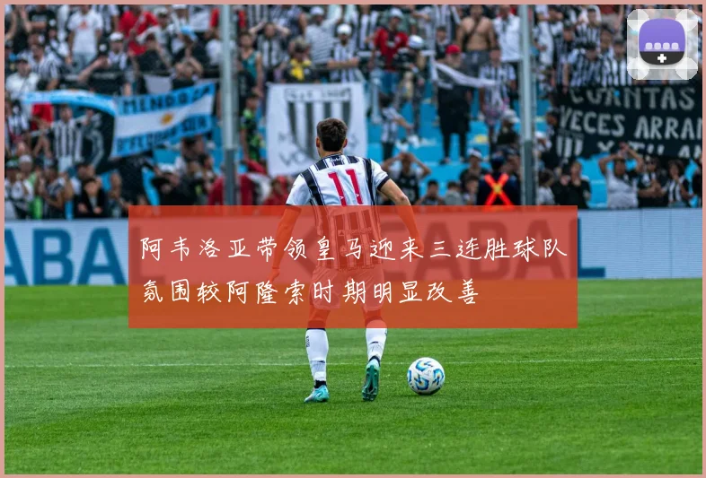 阿韦洛亚带领皇马迎来三连胜球队氛围较阿隆索时期明显改善