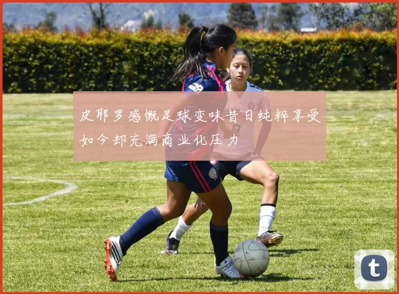 皮耶罗感慨足球变味昔日纯粹享受如今却充满商业化压力