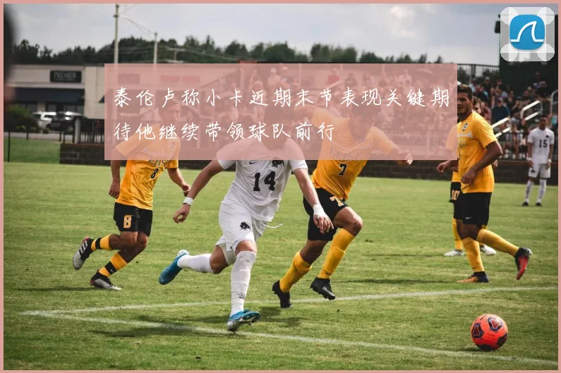 泰伦卢称小卡近期末节表现关键期待他继续带领球队前行