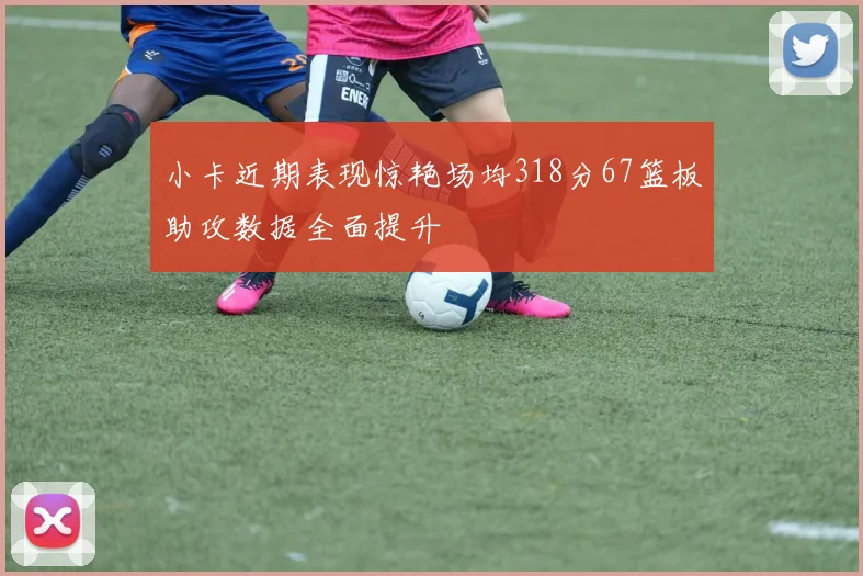 小卡近期表现惊艳场均318分67篮板助攻数据全面提升