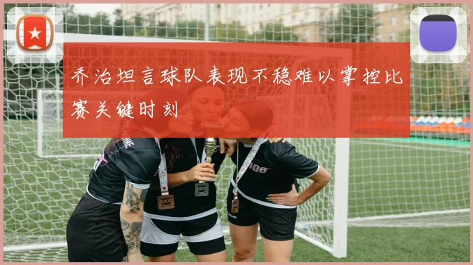 乔治坦言球队表现不稳难以掌控比赛关键时刻