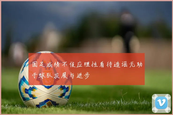 国足成绩不佳应理性看待造谣无助于球队发展与进步