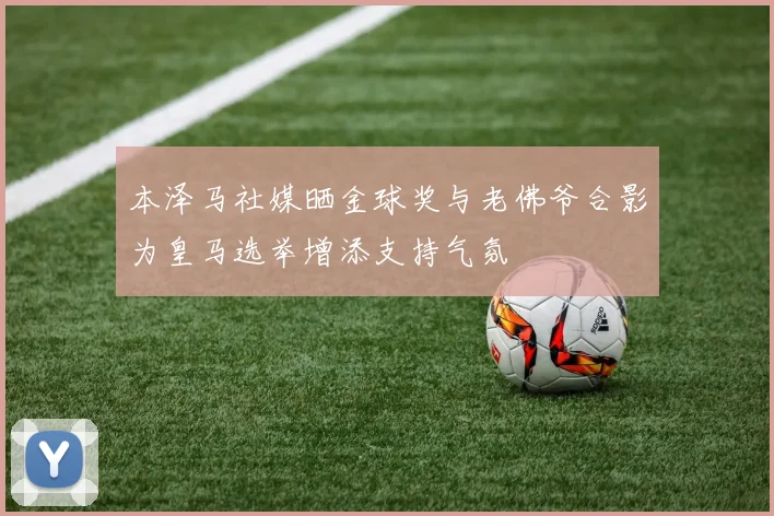 本泽马社媒晒金球奖与老佛爷合影为皇马选举增添支持气氛