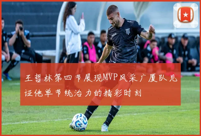 王哲林第四节展现MVP风采广厦队见证他单节统治力的精彩时刻