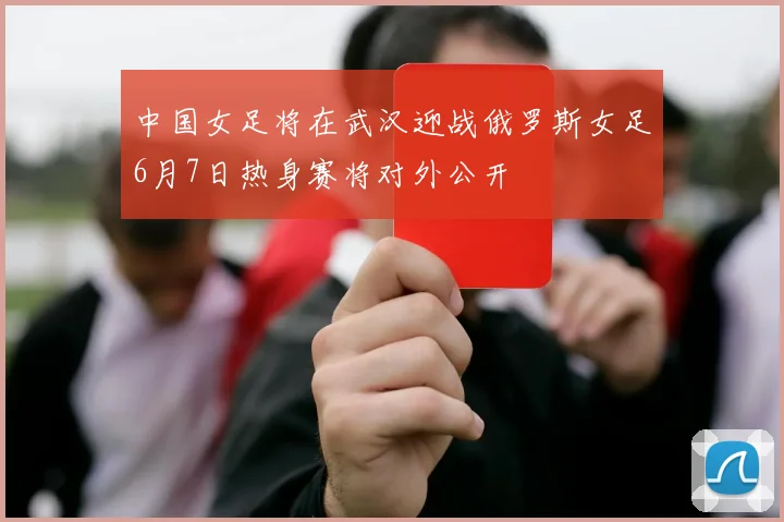 中国女足将在武汉迎战俄罗斯女足6月7日热身赛将对外公开
