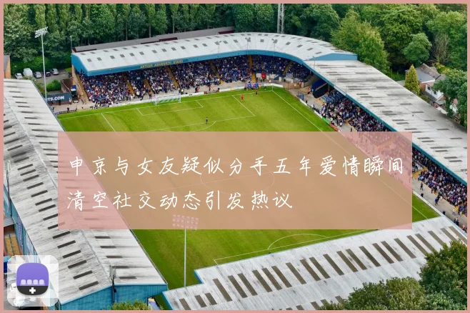 申京与女友疑似分手五年爱情瞬间清空社交动态引发热议