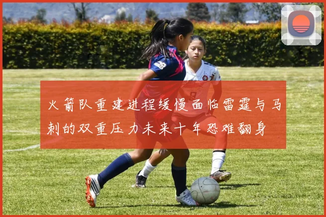 火箭队重建进程缓慢面临雷霆与马刺的双重压力未来十年恐难翻身