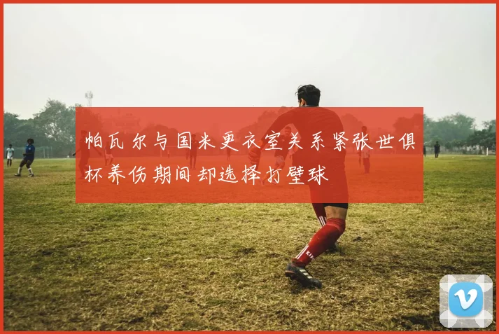 帕瓦尔与国米更衣室关系紧张世俱杯养伤期间却选择打壁球