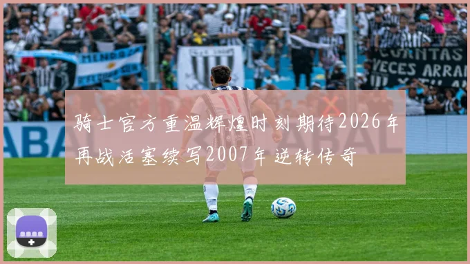 骑士官方重温辉煌时刻期待2026年再战活塞续写2007年逆转传奇