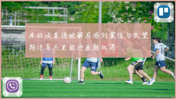 库班谈基德被解雇感到震惊与失望期待乌杰里能迎来新机遇