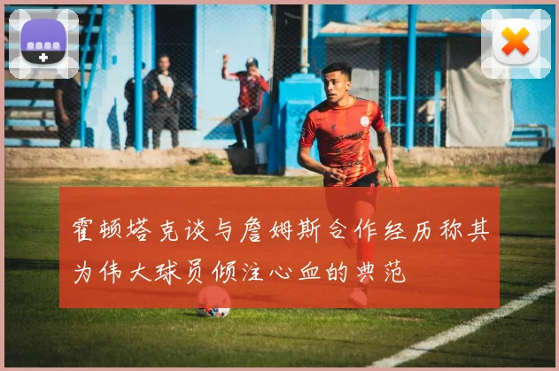 霍顿塔克谈与詹姆斯合作经历称其为伟大球员倾注心血的典范